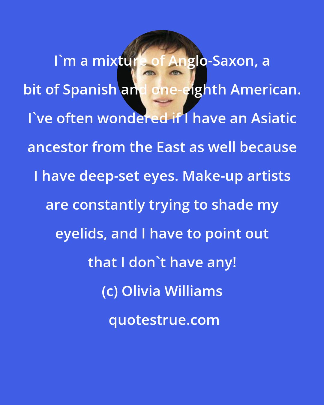 Olivia Williams: I'm a mixture of Anglo-Saxon, a bit of Spanish and one-eighth American. I've often wondered if I have an Asiatic ancestor from the East as well because I have deep-set eyes. Make-up artists are constantly trying to shade my eyelids, and I have to point out that I don't have any!