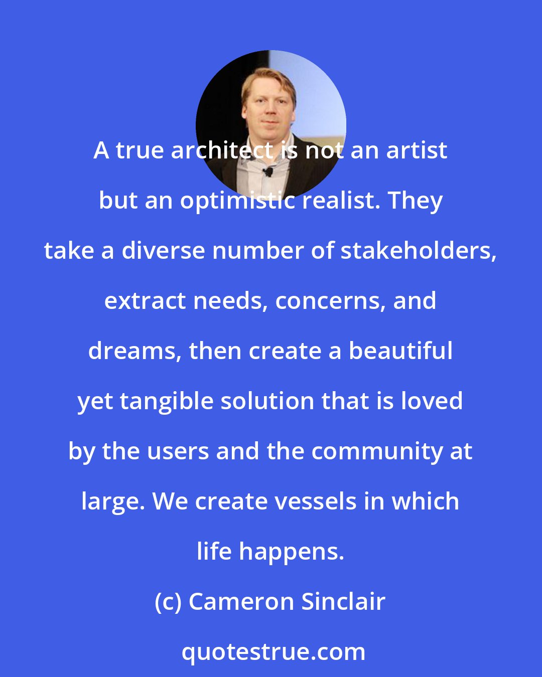 Cameron Sinclair: A true architect is not an artist but an optimistic realist. They take a diverse number of stakeholders, extract needs, concerns, and dreams, then create a beautiful yet tangible solution that is loved by the users and the community at large. We create vessels in which life happens.