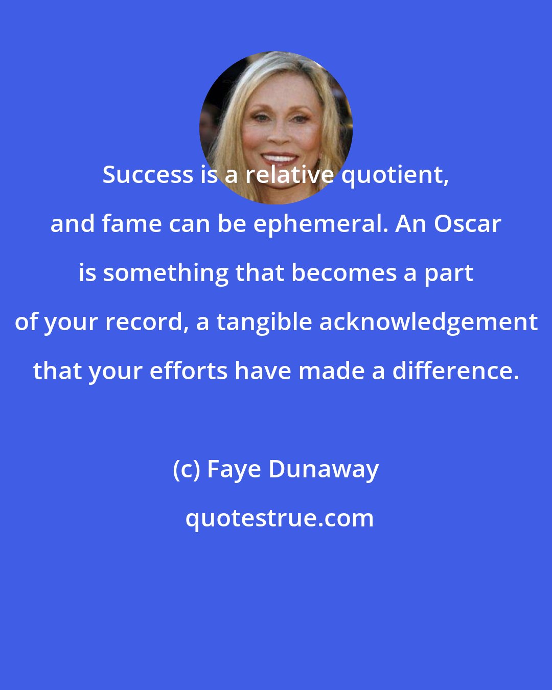 Faye Dunaway: Success is a relative quotient, and fame can be ephemeral. An Oscar is something that becomes a part of your record, a tangible acknowledgement that your efforts have made a difference.