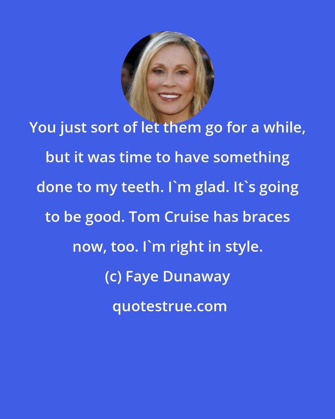 Faye Dunaway: You just sort of let them go for a while, but it was time to have something done to my teeth. I'm glad. It's going to be good. Tom Cruise has braces now, too. I'm right in style.