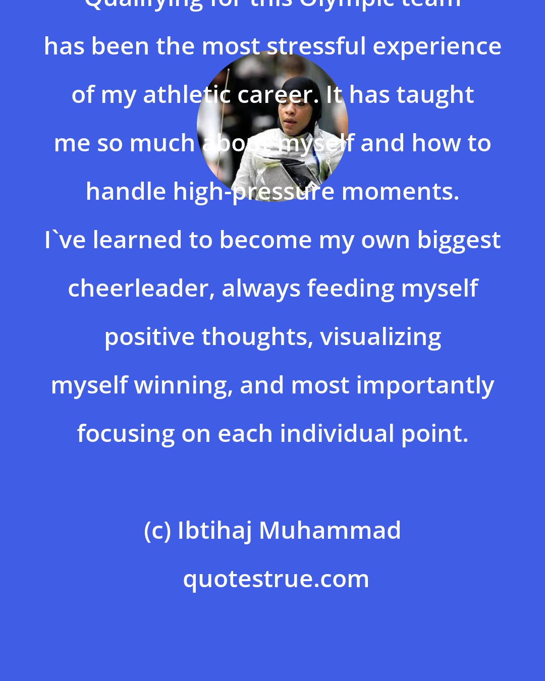 Ibtihaj Muhammad: Qualifying for this Olympic team has been the most stressful experience of my athletic career. It has taught me so much about myself and how to handle high-pressure moments. I've learned to become my own biggest cheerleader, always feeding myself positive thoughts, visualizing myself winning, and most importantly focusing on each individual point.