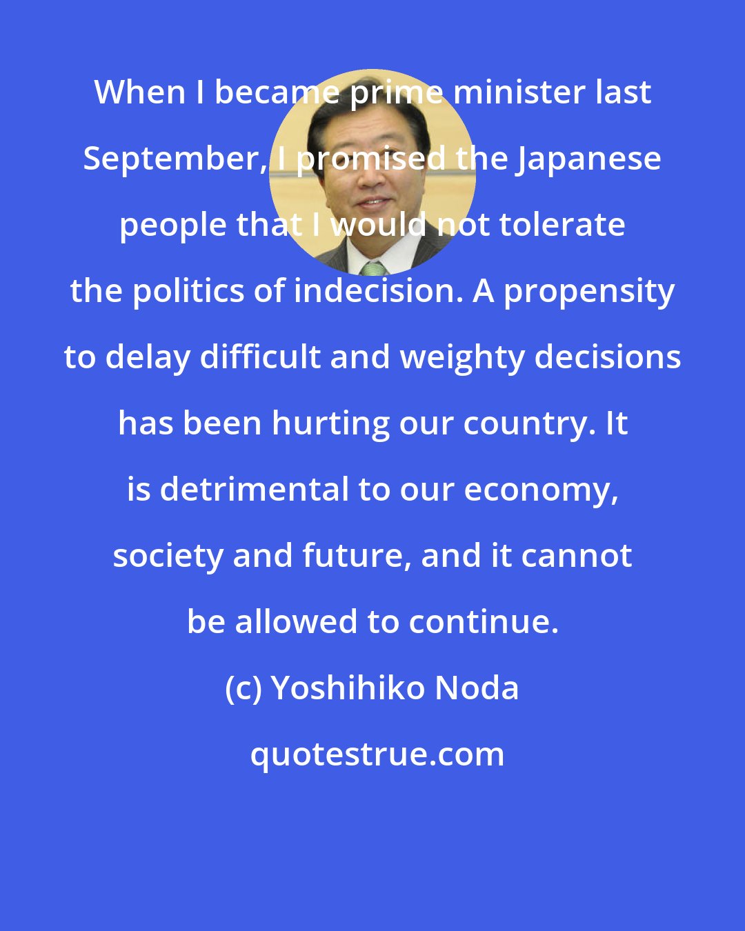 Yoshihiko Noda: When I became prime minister last September, I promised the Japanese people that I would not tolerate the politics of indecision. A propensity to delay difficult and weighty decisions has been hurting our country. It is detrimental to our economy, society and future, and it cannot be allowed to continue.