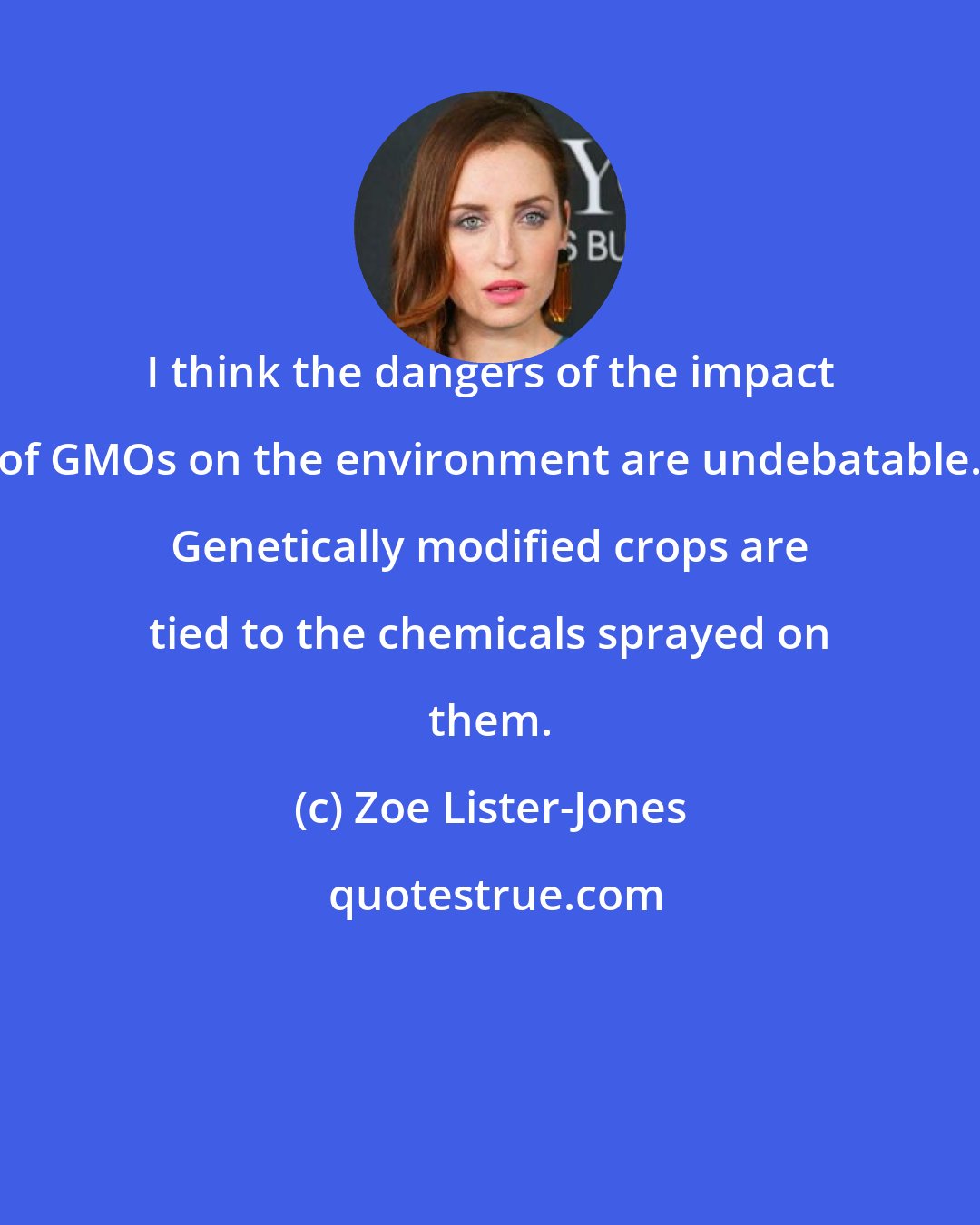 Zoe Lister-Jones: I think the dangers of the impact of GMOs on the environment are undebatable. Genetically modified crops are tied to the chemicals sprayed on them.