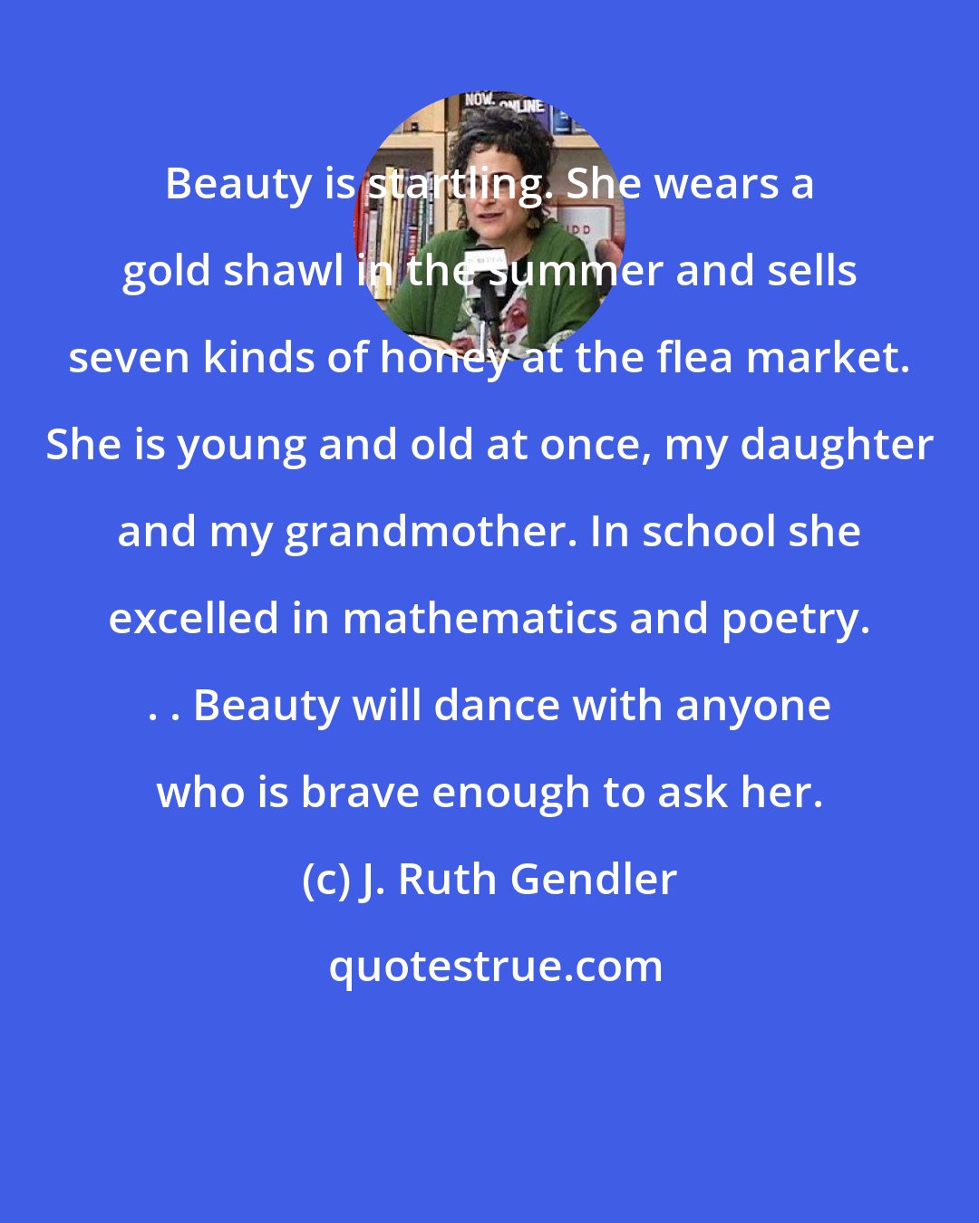 J. Ruth Gendler: Beauty is startling. She wears a gold shawl in the summer and sells seven kinds of honey at the flea market. She is young and old at once, my daughter and my grandmother. In school she excelled in mathematics and poetry. . . Beauty will dance with anyone who is brave enough to ask her.