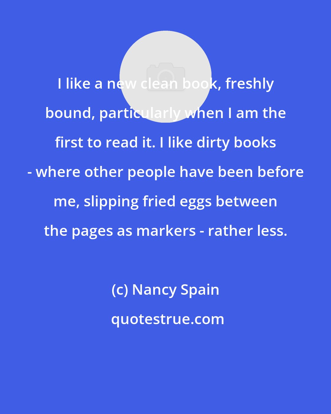 Nancy Spain: I like a new clean book, freshly bound, particularly when I am the first to read it. I like dirty books - where other people have been before me, slipping fried eggs between the pages as markers - rather less.