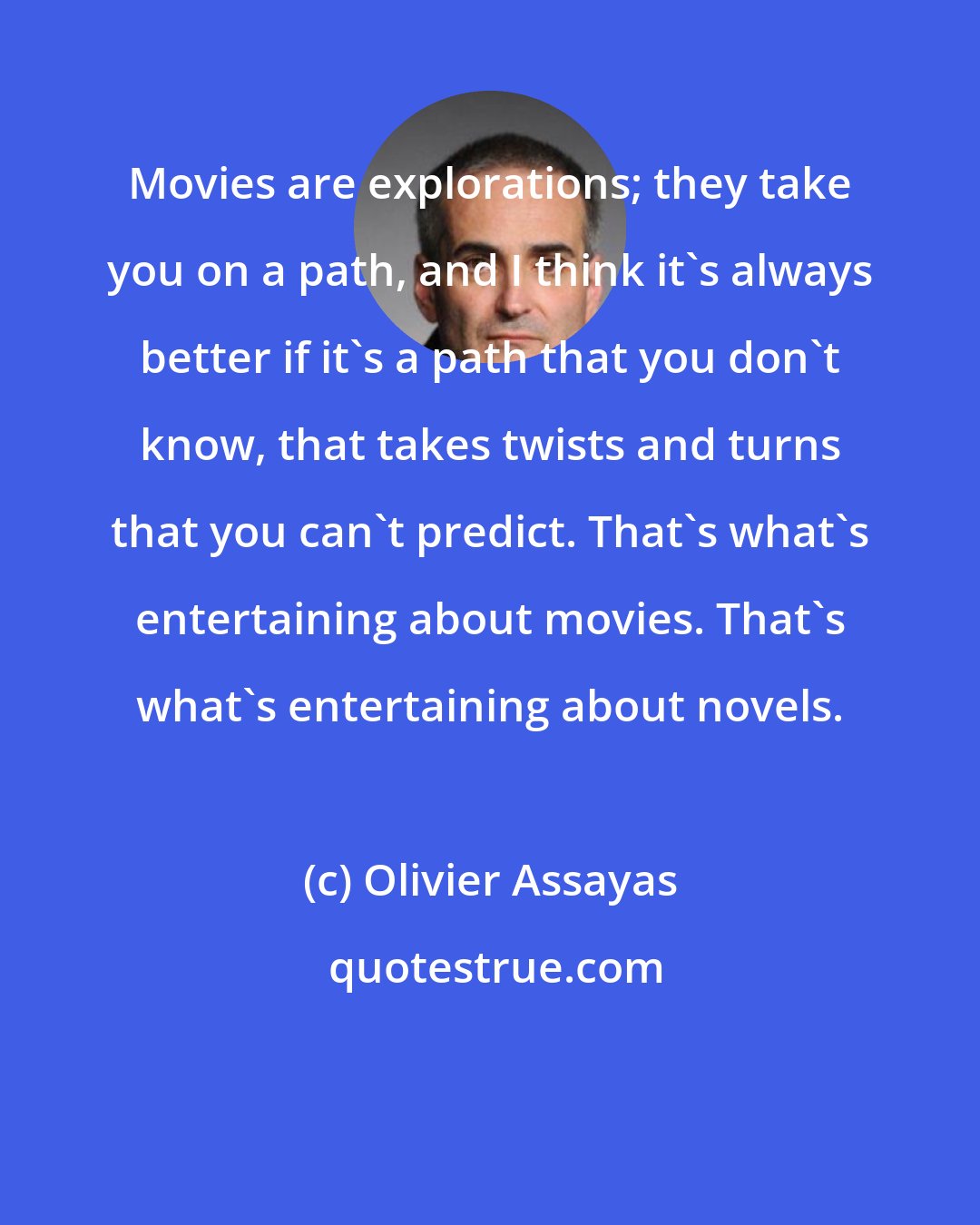 Olivier Assayas: Movies are explorations; they take you on a path, and I think it's always better if it's a path that you don't know, that takes twists and turns that you can't predict. That's what's entertaining about movies. That's what's entertaining about novels.