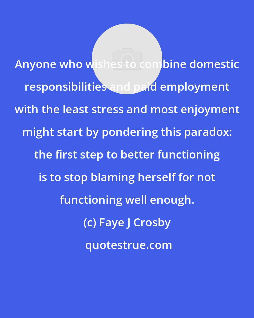 Faye J Crosby: Anyone who wishes to combine domestic responsibilities and paid employment with the least stress and most enjoyment might start by pondering this paradox: the first step to better functioning is to stop blaming herself for not functioning well enough.