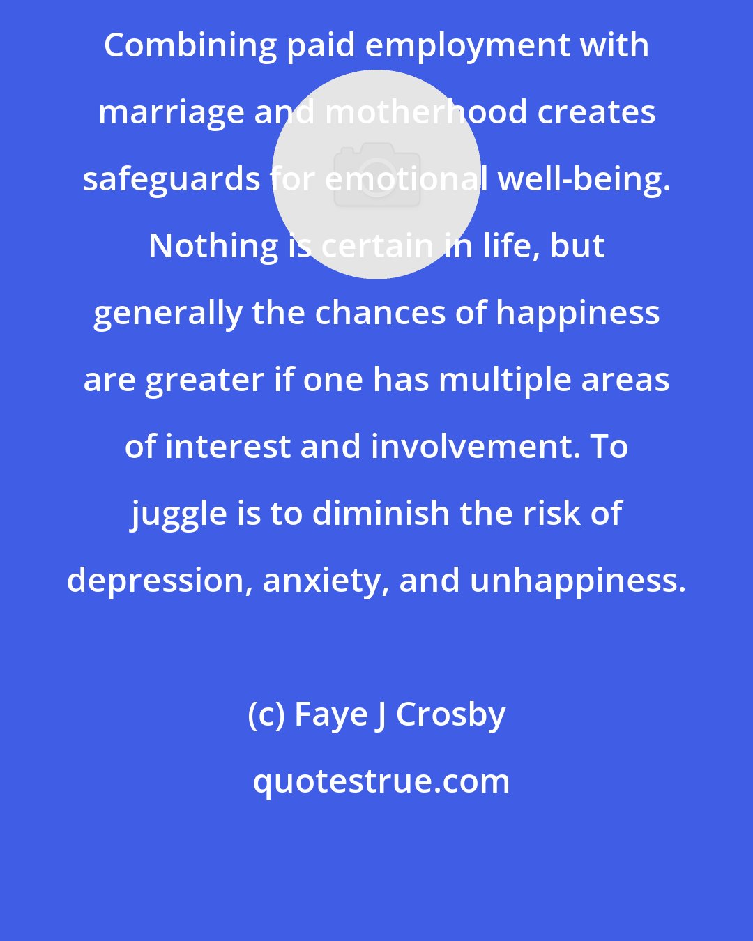 Faye J Crosby: Combining paid employment with marriage and motherhood creates safeguards for emotional well-being. Nothing is certain in life, but generally the chances of happiness are greater if one has multiple areas of interest and involvement. To juggle is to diminish the risk of depression, anxiety, and unhappiness.