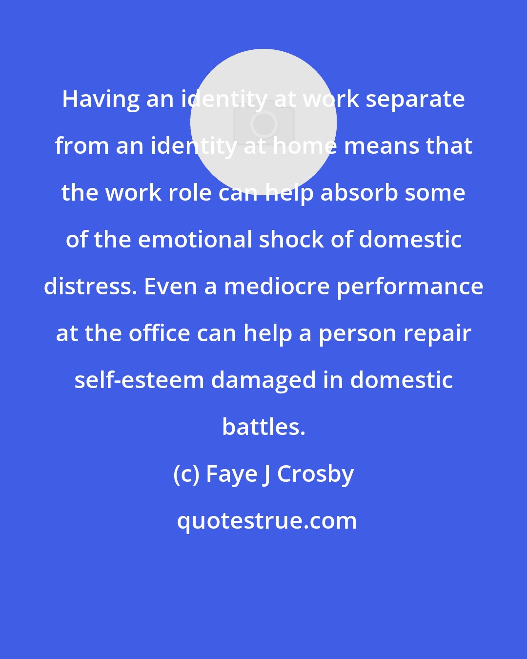 Faye J Crosby: Having an identity at work separate from an identity at home means that the work role can help absorb some of the emotional shock of domestic distress. Even a mediocre performance at the office can help a person repair self-esteem damaged in domestic battles.