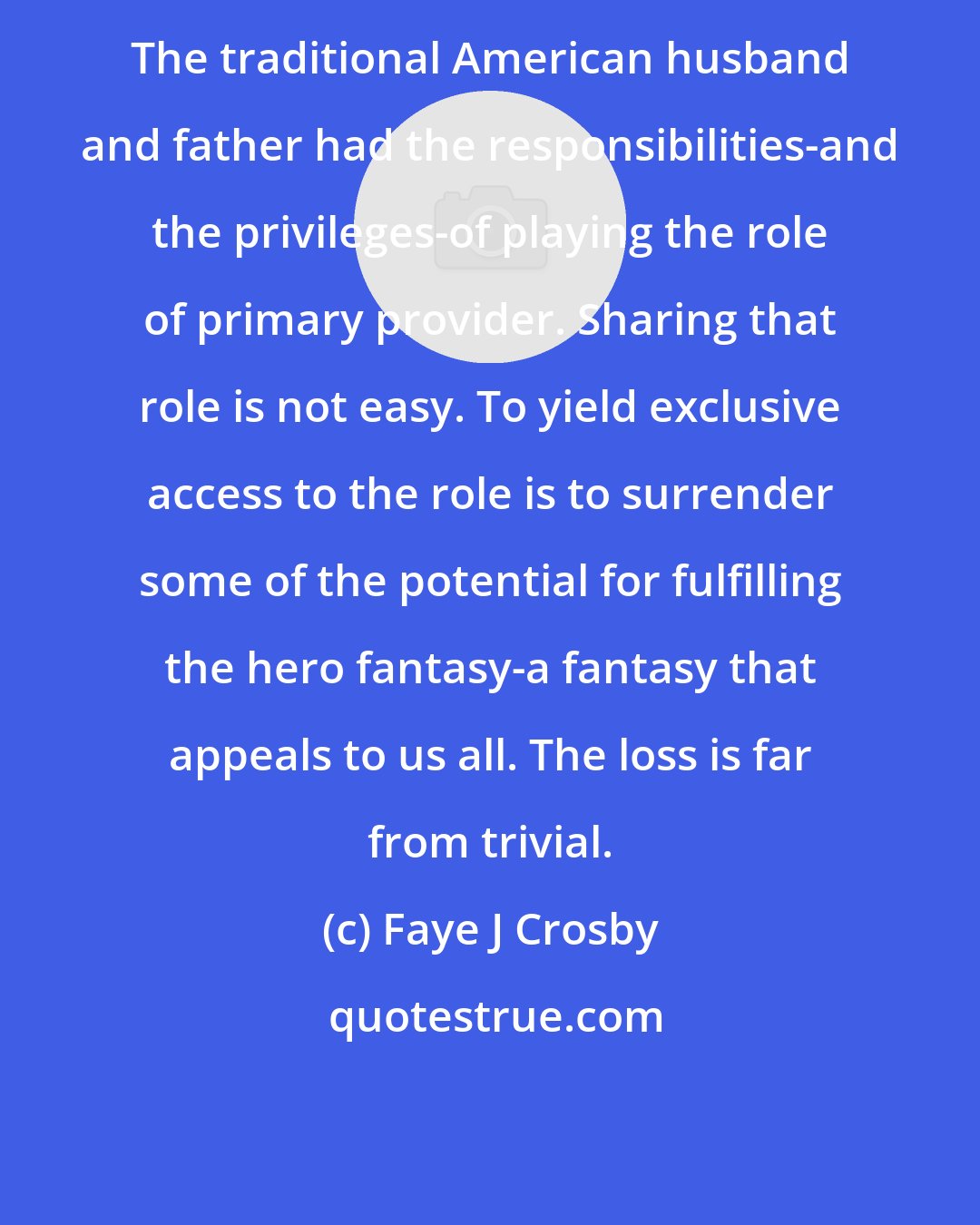 Faye J Crosby: The traditional American husband and father had the responsibilities-and the privileges-of playing the role of primary provider. Sharing that role is not easy. To yield exclusive access to the role is to surrender some of the potential for fulfilling the hero fantasy-a fantasy that appeals to us all. The loss is far from trivial.