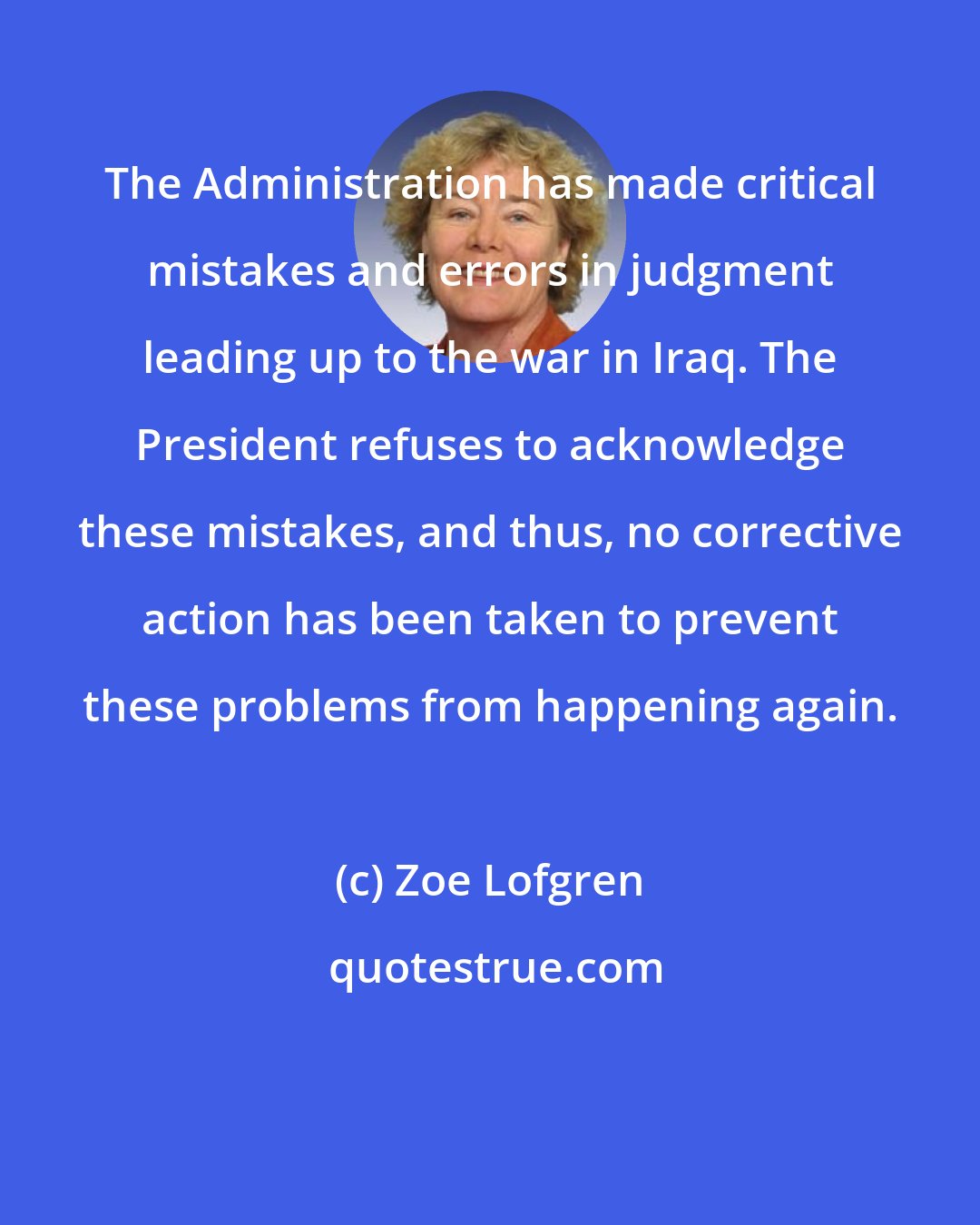 Zoe Lofgren: The Administration has made critical mistakes and errors in judgment leading up to the war in Iraq. The President refuses to acknowledge these mistakes, and thus, no corrective action has been taken to prevent these problems from happening again.
