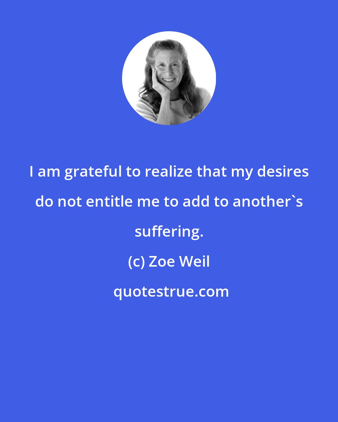 Zoe Weil: I am grateful to realize that my desires do not entitle me to add to another's suffering.