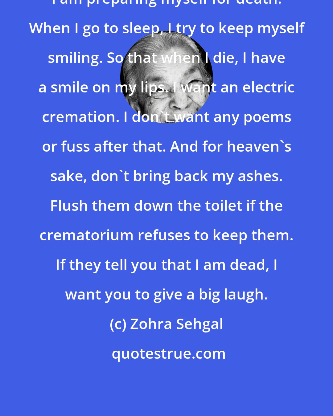 Zohra Sehgal: I am preparing myself for death. When I go to sleep, I try to keep myself smiling. So that when I die, I have a smile on my lips. I want an electric cremation. I don't want any poems or fuss after that. And for heaven's sake, don't bring back my ashes. Flush them down the toilet if the crematorium refuses to keep them. If they tell you that I am dead, I want you to give a big laugh.