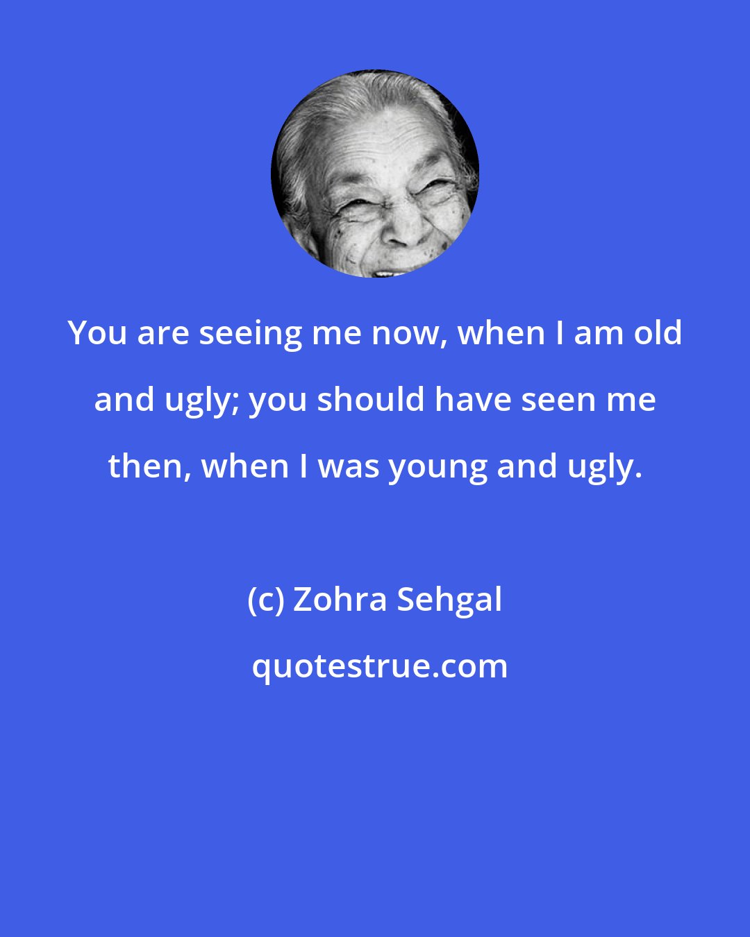 Zohra Sehgal: You are seeing me now, when I am old and ugly; you should have seen me then, when I was young and ugly.