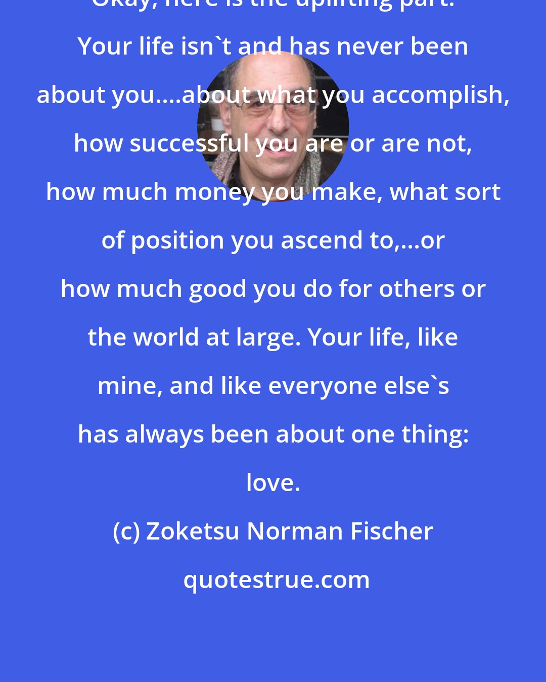 Zoketsu Norman Fischer: Okay, here is the uplifting part: Your life isn't and has never been about you....about what you accomplish, how successful you are or are not, how much money you make, what sort of position you ascend to,...or how much good you do for others or the world at large. Your life, like mine, and like everyone else's has always been about one thing: love.