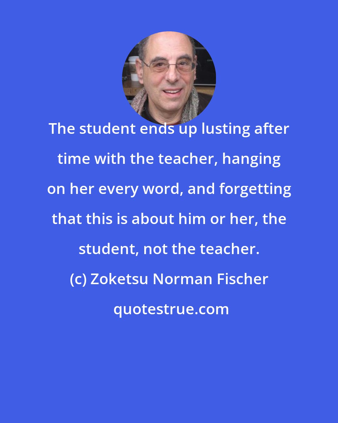 Zoketsu Norman Fischer: The student ends up lusting after time with the teacher, hanging on her every word, and forgetting that this is about him or her, the student, not the teacher.