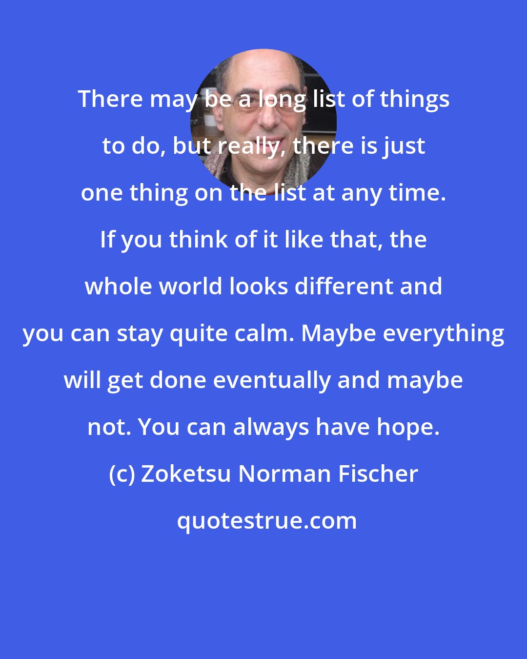 Zoketsu Norman Fischer: There may be a long list of things to do, but really, there is just one thing on the list at any time. If you think of it like that, the whole world looks different and you can stay quite calm. Maybe everything will get done eventually and maybe not. You can always have hope.