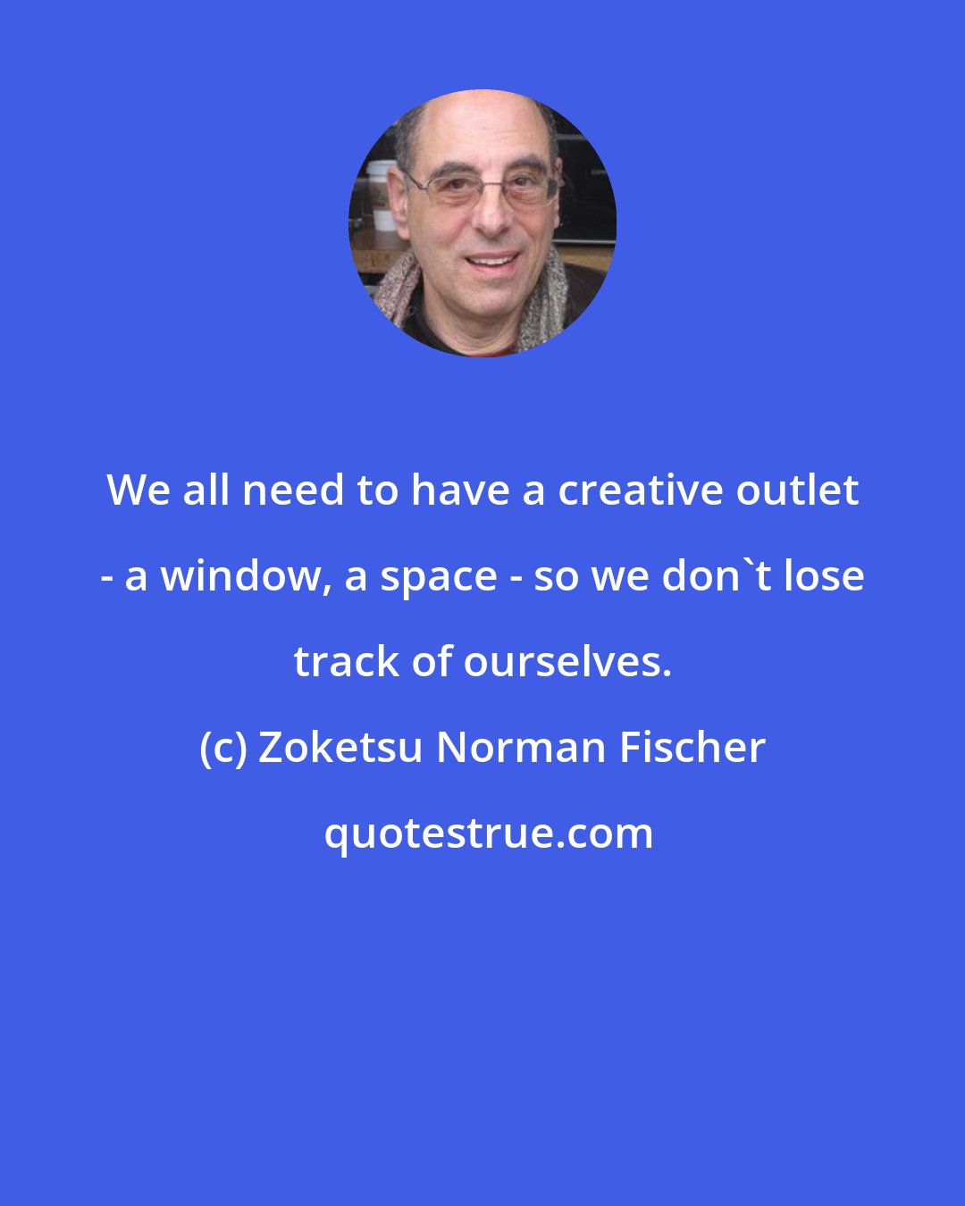 Zoketsu Norman Fischer: We all need to have a creative outlet - a window, a space - so we don't lose track of ourselves.