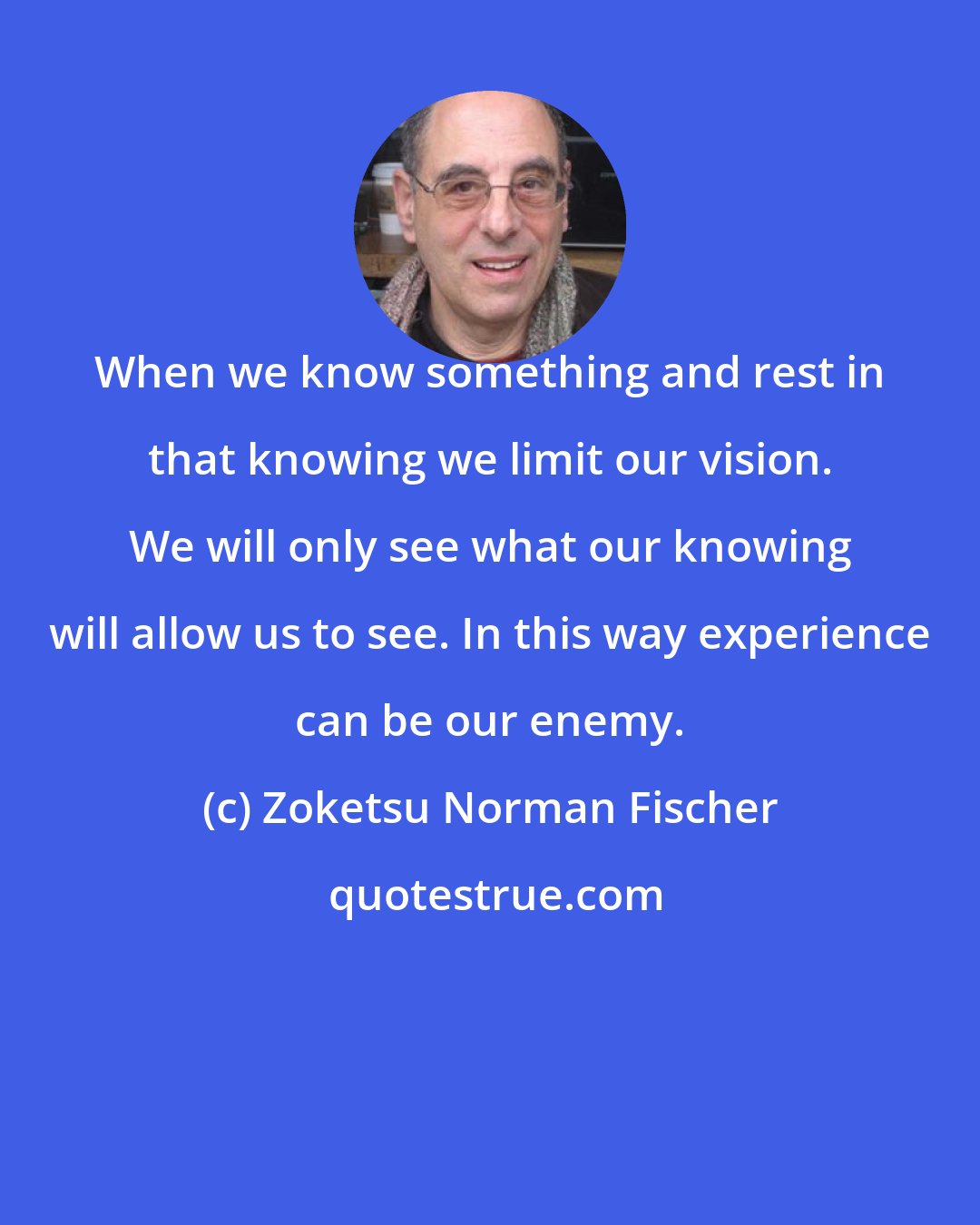 Zoketsu Norman Fischer: When we know something and rest in that knowing we limit our vision. We will only see what our knowing will allow us to see. In this way experience can be our enemy.