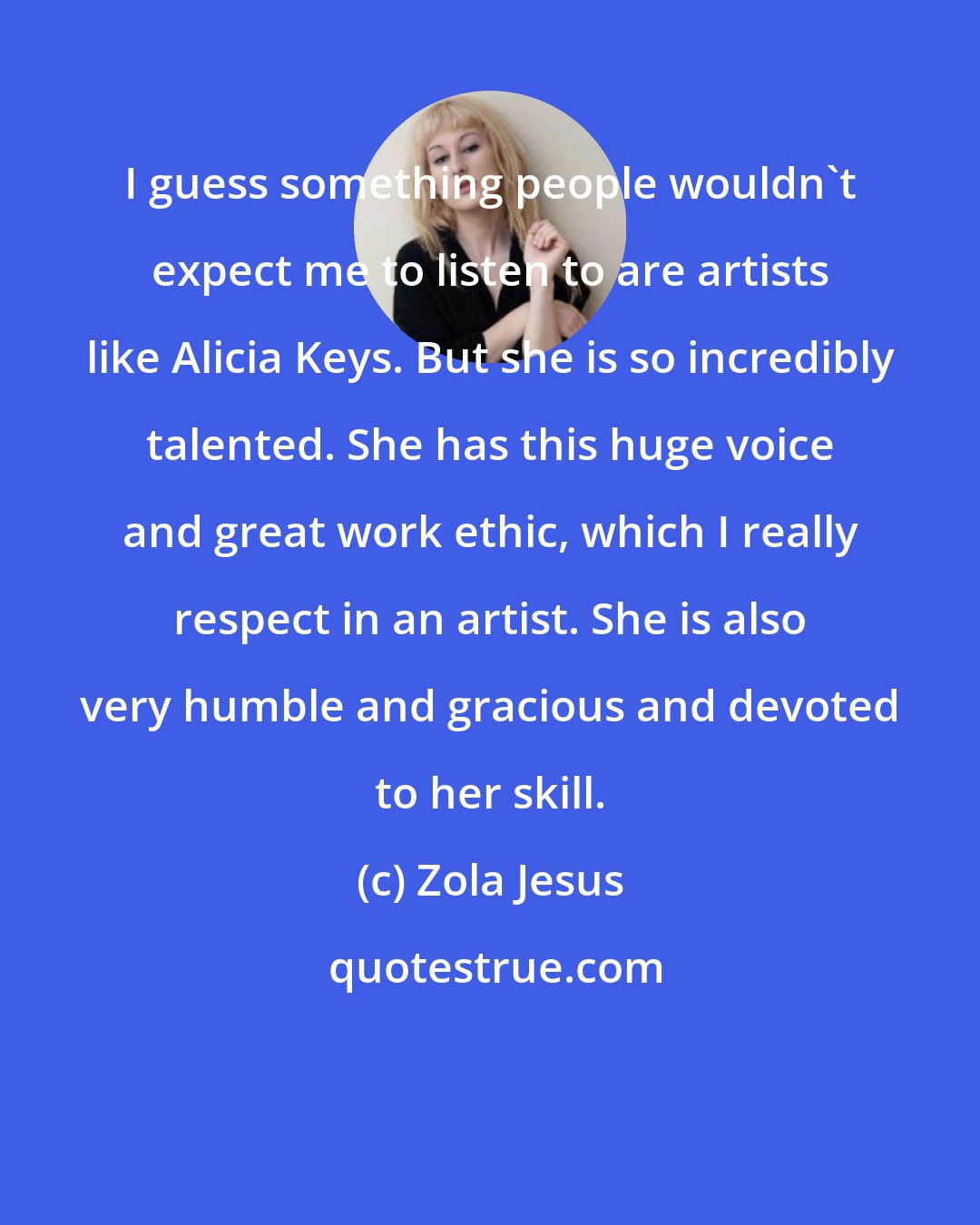 Zola Jesus: I guess something people wouldn't expect me to listen to are artists like Alicia Keys. But she is so incredibly talented. She has this huge voice and great work ethic, which I really respect in an artist. She is also very humble and gracious and devoted to her skill.