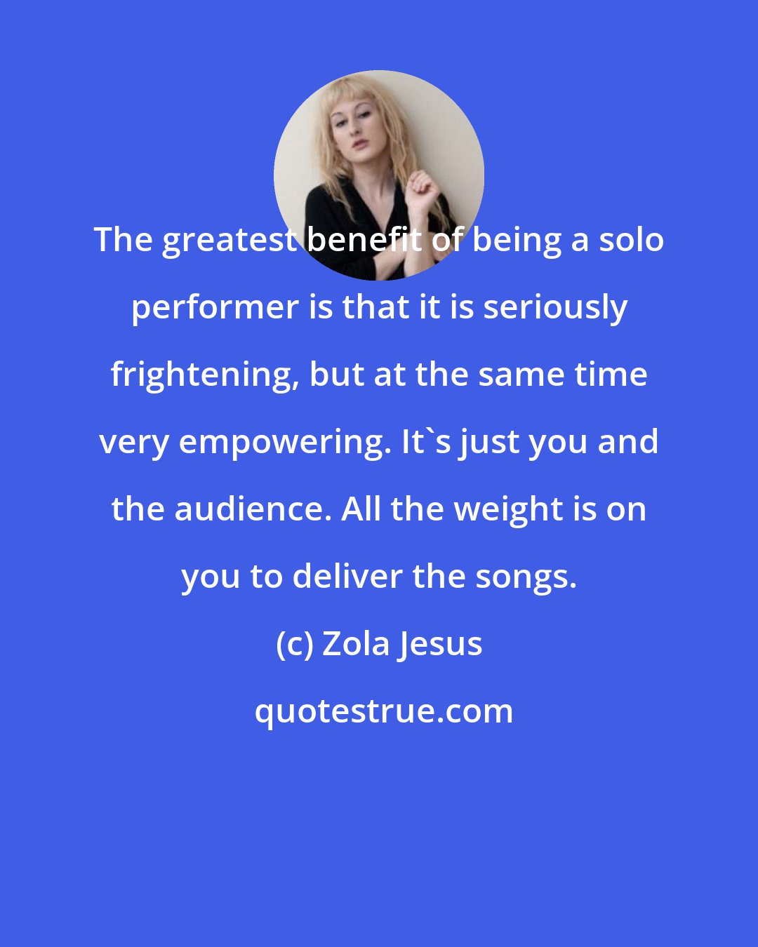 Zola Jesus: The greatest benefit of being a solo performer is that it is seriously frightening, but at the same time very empowering. It's just you and the audience. All the weight is on you to deliver the songs.