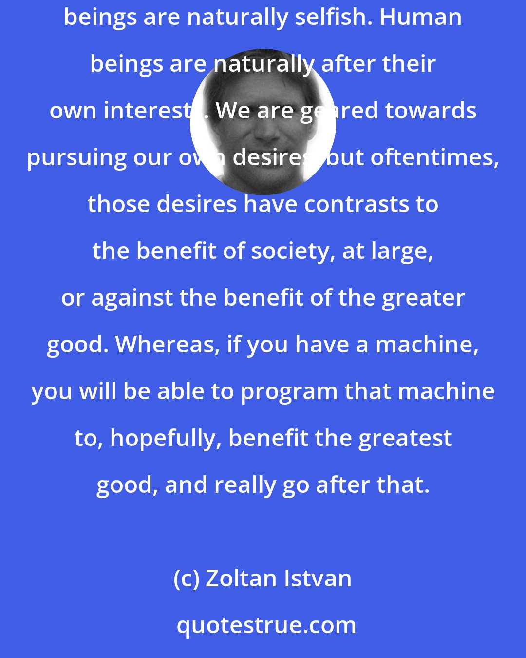 Zoltan Istvan: In the future it's very possible you could have an artificial intelligence system that can run the country better than a human being. Because human beings are naturally selfish. Human beings are naturally after their own interests. We are geared towards pursuing our own desires, but oftentimes, those desires have contrasts to the benefit of society, at large, or against the benefit of the greater good. Whereas, if you have a machine, you will be able to program that machine to, hopefully, benefit the greatest good, and really go after that.