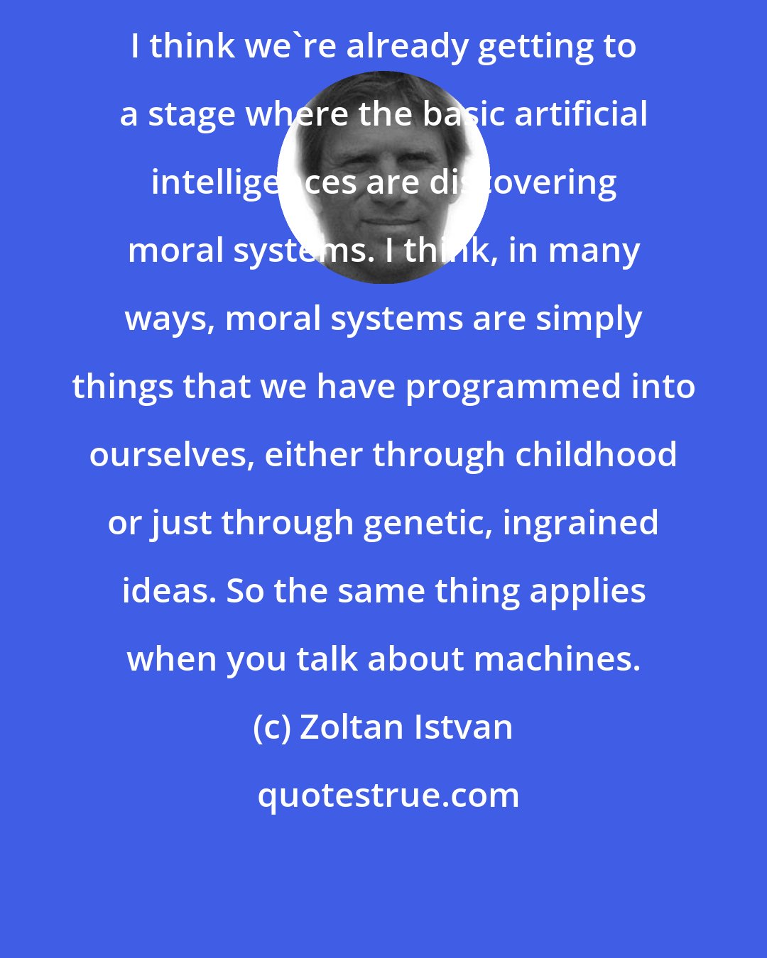 Zoltan Istvan: I think we're already getting to a stage where the basic artificial intelligences are discovering moral systems. I think, in many ways, moral systems are simply things that we have programmed into ourselves, either through childhood or just through genetic, ingrained ideas. So the same thing applies when you talk about machines.
