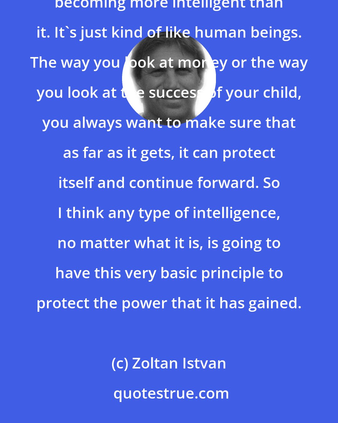 Zoltan Istvan: Once you've created an intelligence so smart, the real job of that intelligence is to protect itself from other intelligences becoming more intelligent than it. It's just kind of like human beings. The way you look at money or the way you look at the success of your child, you always want to make sure that as far as it gets, it can protect itself and continue forward. So I think any type of intelligence, no matter what it is, is going to have this very basic principle to protect the power that it has gained.