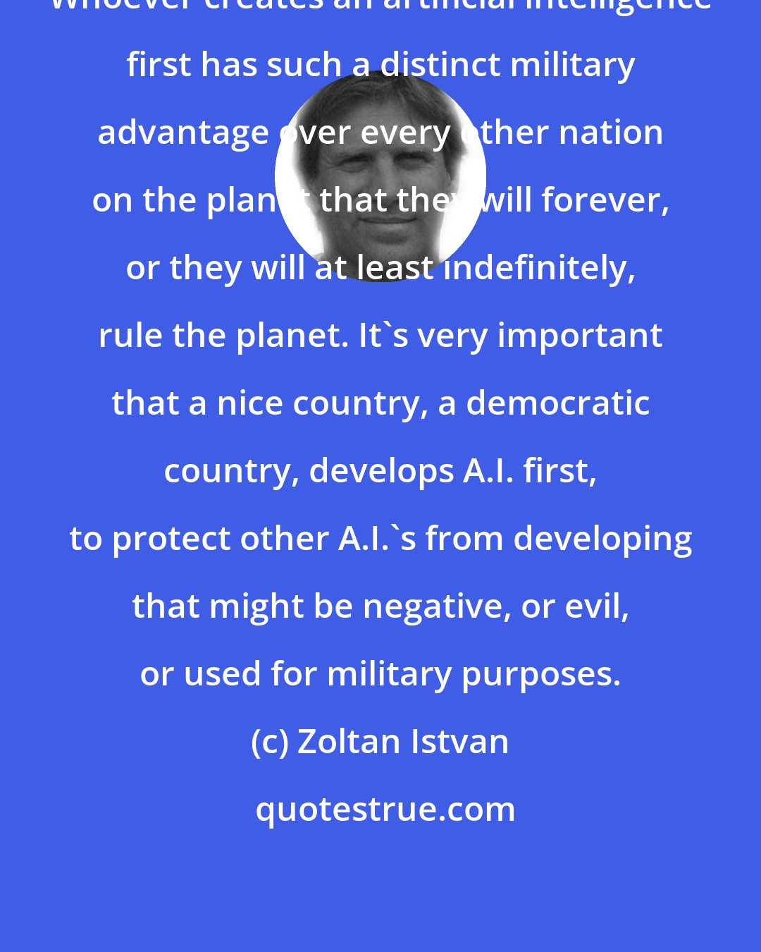 Zoltan Istvan: Whoever creates an artificial intelligence first has such a distinct military advantage over every other nation on the planet that they will forever, or they will at least indefinitely, rule the planet. It's very important that a nice country, a democratic country, develops A.I. first, to protect other A.I.'s from developing that might be negative, or evil, or used for military purposes.