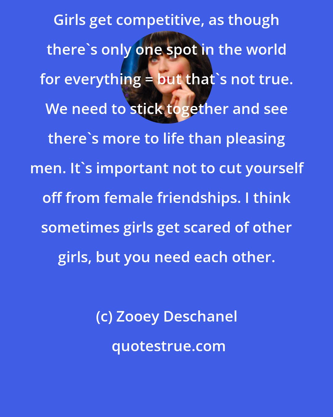 Zooey Deschanel: Girls get competitive, as though there's only one spot in the world for everything _ but that's not true. We need to stick together and see there's more to life than pleasing men. It's important not to cut yourself off from female friendships. I think sometimes girls get scared of other girls, but you need each other.