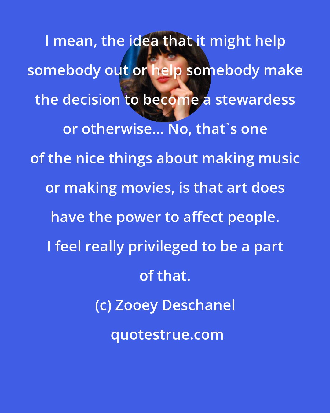 Zooey Deschanel: I mean, the idea that it might help somebody out or help somebody make the decision to become a stewardess or otherwise... No, that's one of the nice things about making music or making movies, is that art does have the power to affect people. I feel really privileged to be a part of that.