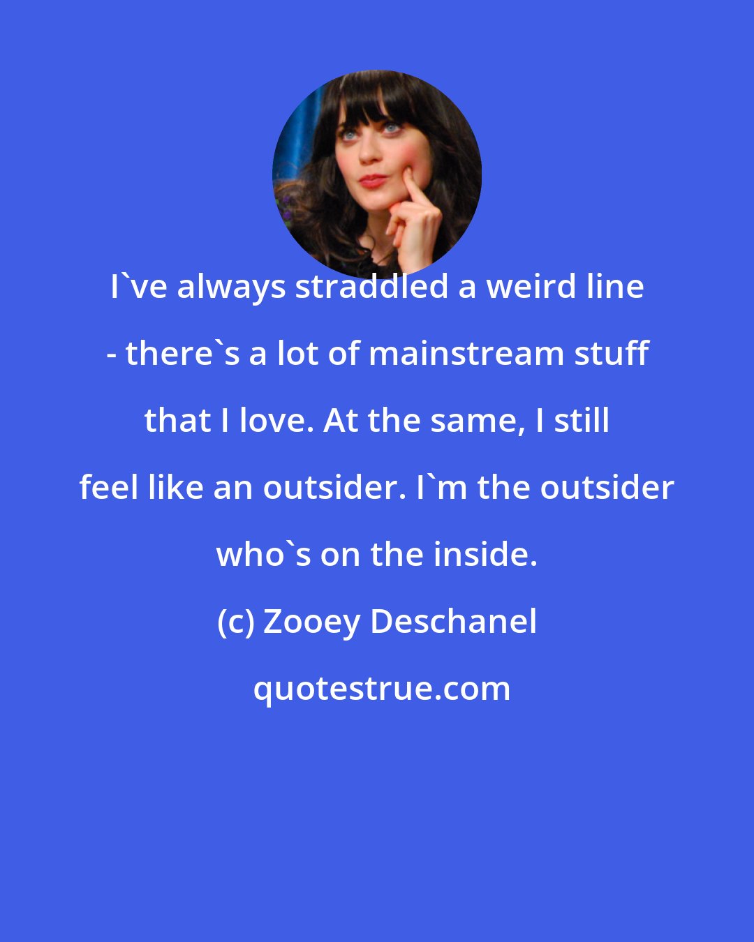 Zooey Deschanel: I've always straddled a weird line - there's a lot of mainstream stuff that I love. At the same, I still feel like an outsider. I'm the outsider who's on the inside.