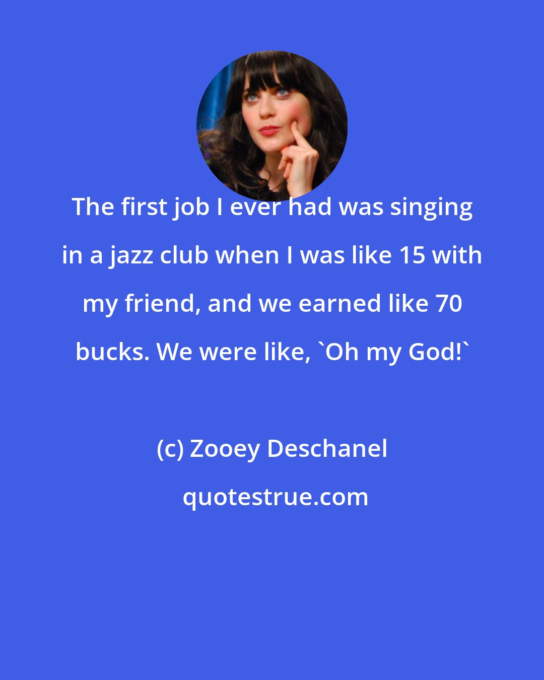 Zooey Deschanel: The first job I ever had was singing in a jazz club when I was like 15 with my friend, and we earned like 70 bucks. We were like, 'Oh my God!'