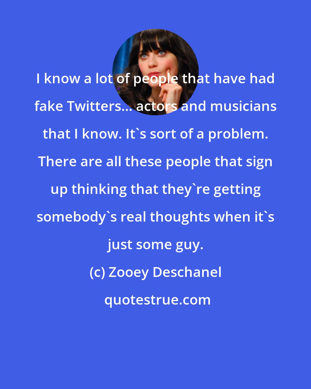 Zooey Deschanel: I know a lot of people that have had fake Twitters... actors and musicians that I know. It's sort of a problem. There are all these people that sign up thinking that they're getting somebody's real thoughts when it's just some guy.