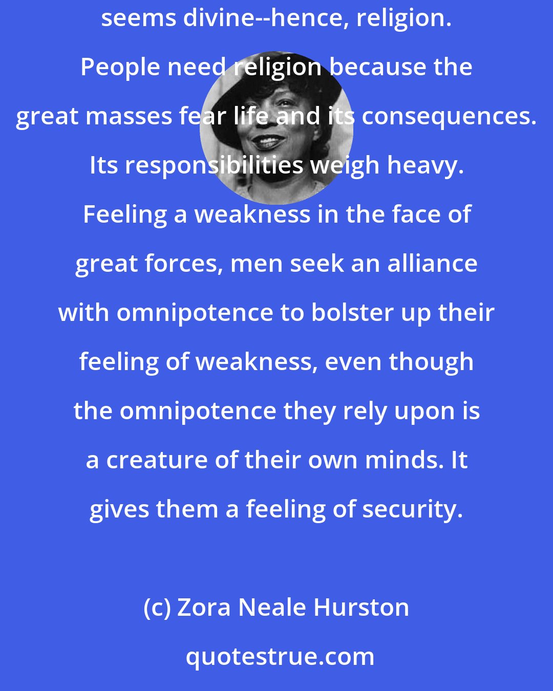 Zora Neale Hurston: It seems to me to be true that heavens are placed in the sky because it is the unreachable. The unreachable and therefore the unknowable always seems divine--hence, religion. People need religion because the great masses fear life and its consequences. Its responsibilities weigh heavy. Feeling a weakness in the face of great forces, men seek an alliance with omnipotence to bolster up their feeling of weakness, even though the omnipotence they rely upon is a creature of their own minds. It gives them a feeling of security.