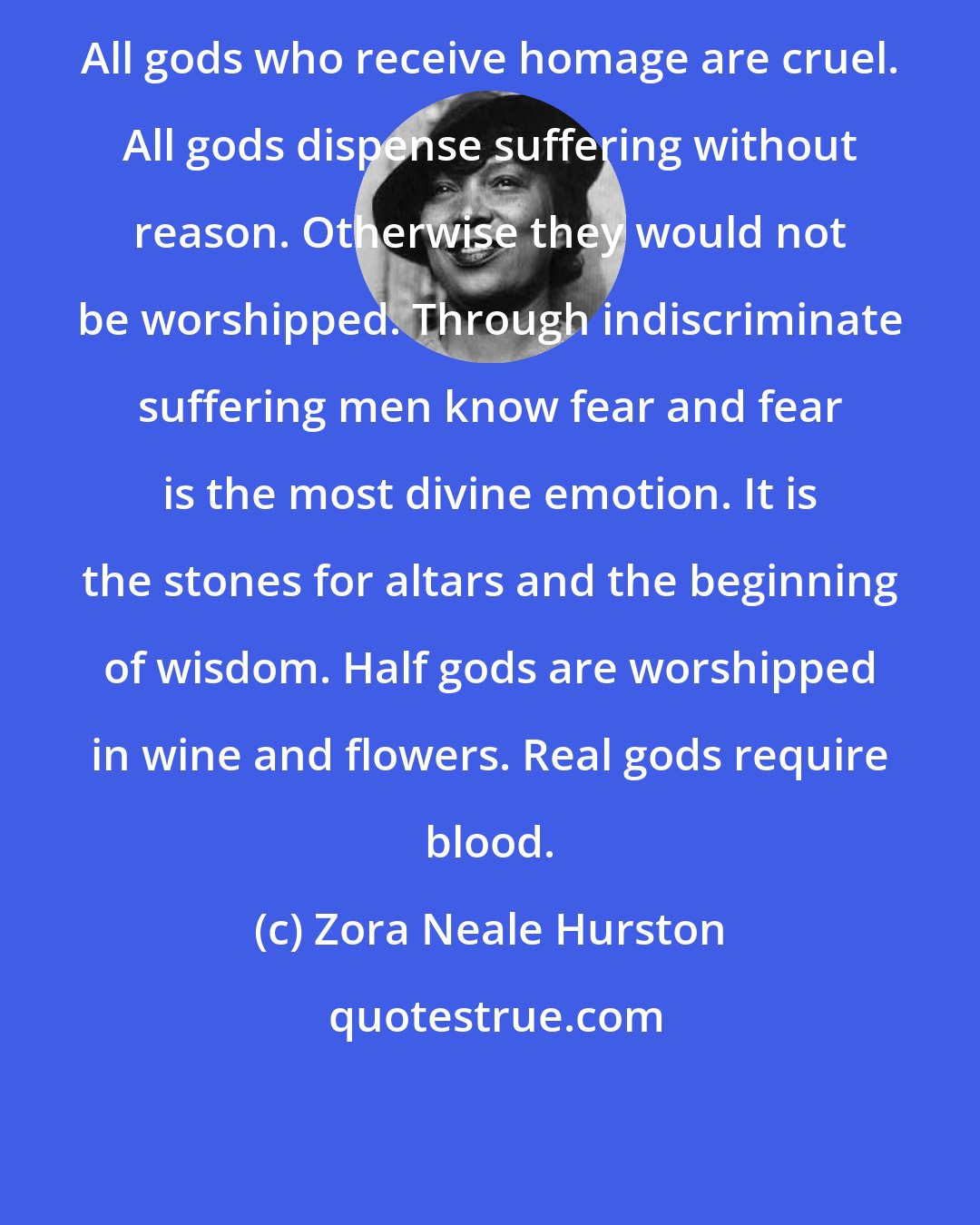 Zora Neale Hurston: All gods who receive homage are cruel. All gods dispense suffering without reason. Otherwise they would not be worshipped. Through indiscriminate suffering men know fear and fear is the most divine emotion. It is the stones for altars and the beginning of wisdom. Half gods are worshipped in wine and flowers. Real gods require blood.