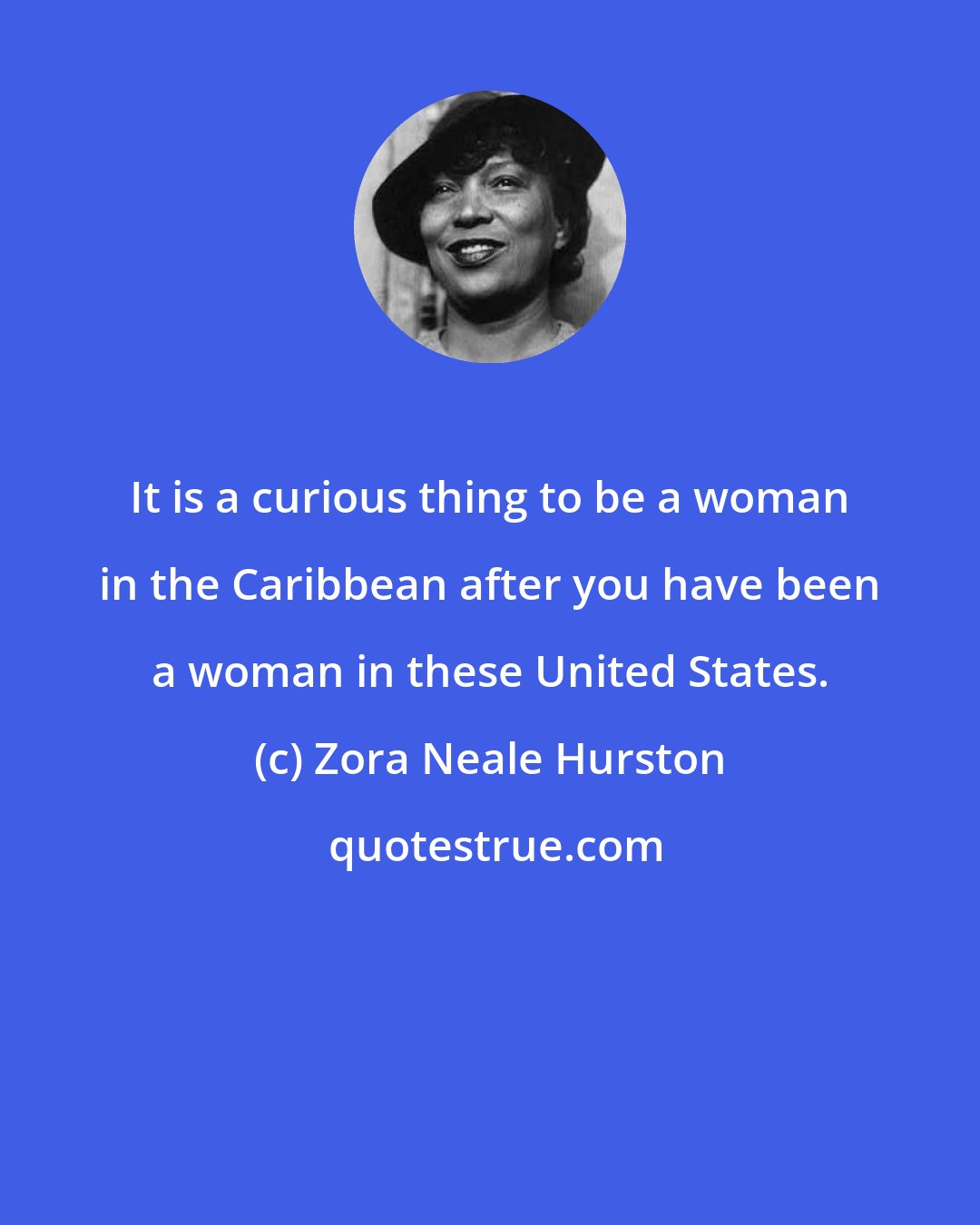 Zora Neale Hurston: It is a curious thing to be a woman in the Caribbean after you have been a woman in these United States.