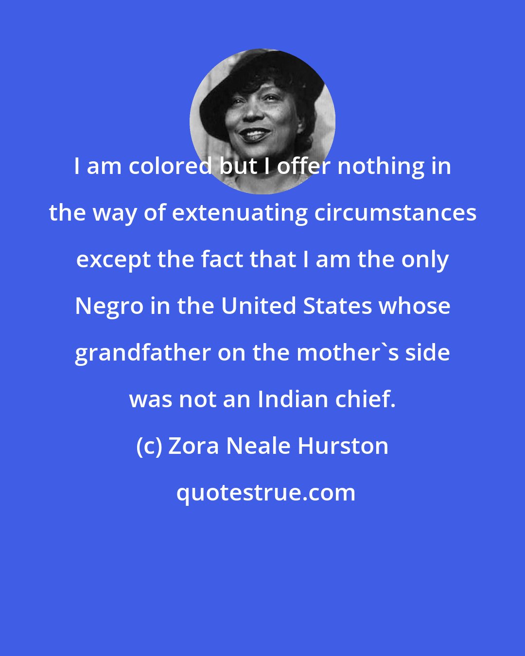 Zora Neale Hurston: I am colored but I offer nothing in the way of extenuating circumstances except the fact that I am the only Negro in the United States whose grandfather on the mother's side was not an Indian chief.
