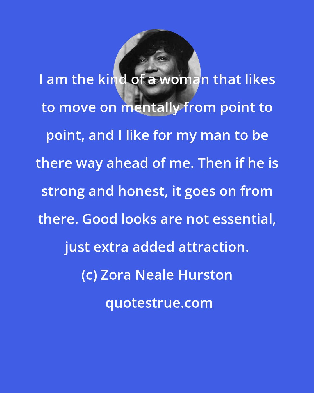 Zora Neale Hurston: I am the kind of a woman that likes to move on mentally from point to point, and I like for my man to be there way ahead of me. Then if he is strong and honest, it goes on from there. Good looks are not essential, just extra added attraction.