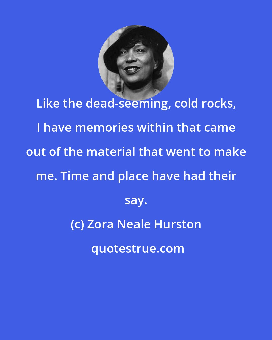 Zora Neale Hurston: Like the dead-seeming, cold rocks, I have memories within that came out of the material that went to make me. Time and place have had their say.