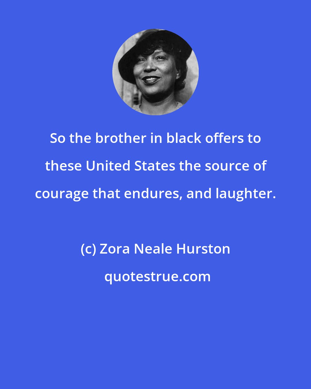 Zora Neale Hurston: So the brother in black offers to these United States the source of courage that endures, and laughter.