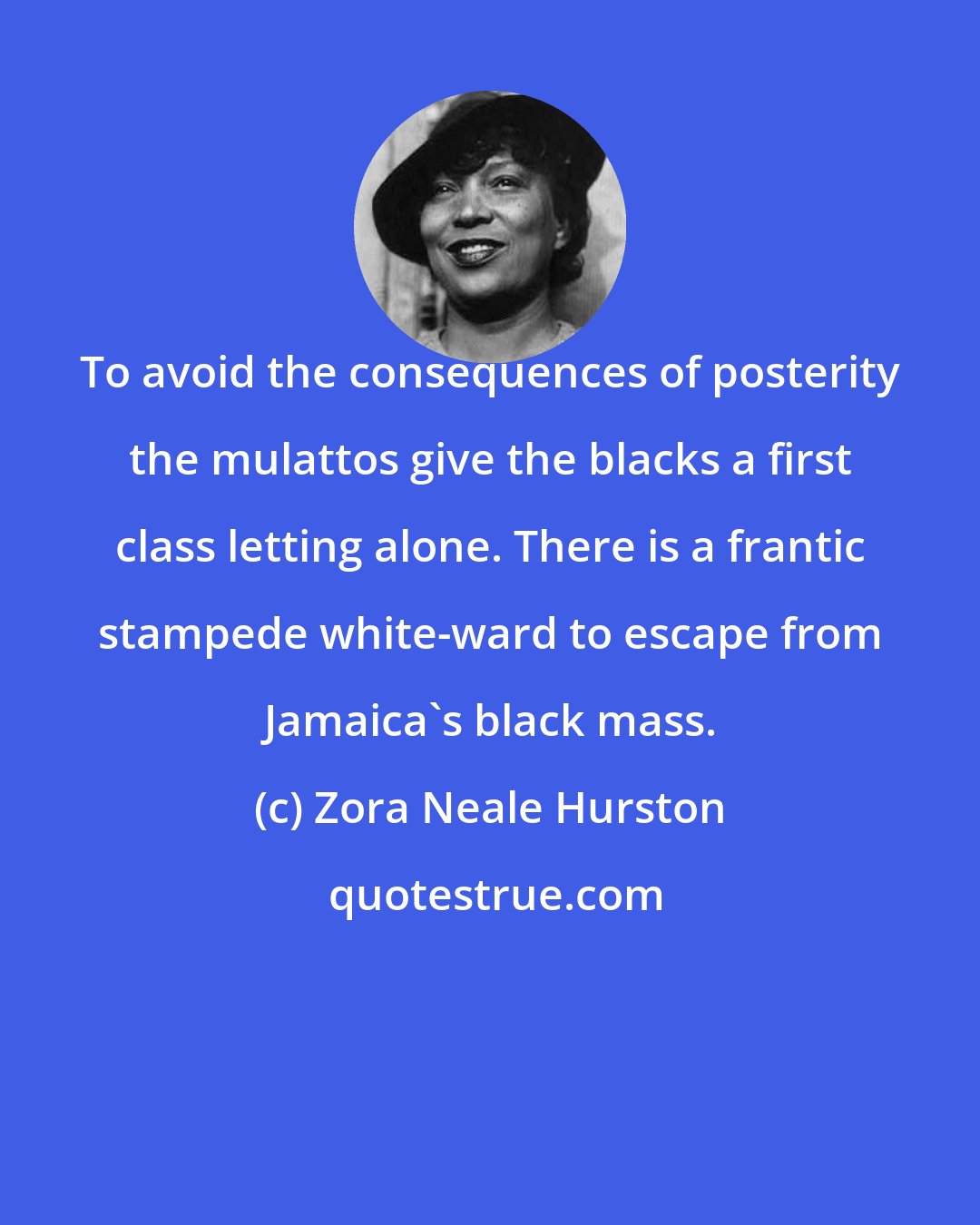 Zora Neale Hurston: To avoid the consequences of posterity the mulattos give the blacks a first class letting alone. There is a frantic stampede white-ward to escape from Jamaica's black mass.