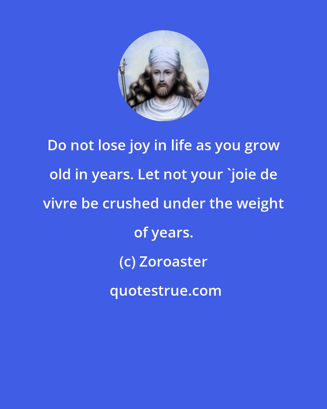 Zoroaster: Do not lose joy in life as you grow old in years. Let not your 'joie de vivre be crushed under the weight of years.