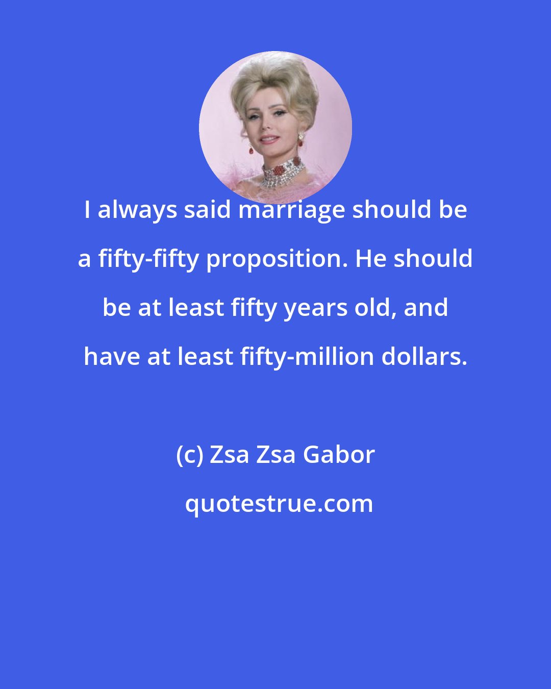 Zsa Zsa Gabor: I always said marriage should be a fifty-fifty proposition. He should be at least fifty years old, and have at least fifty-million dollars.