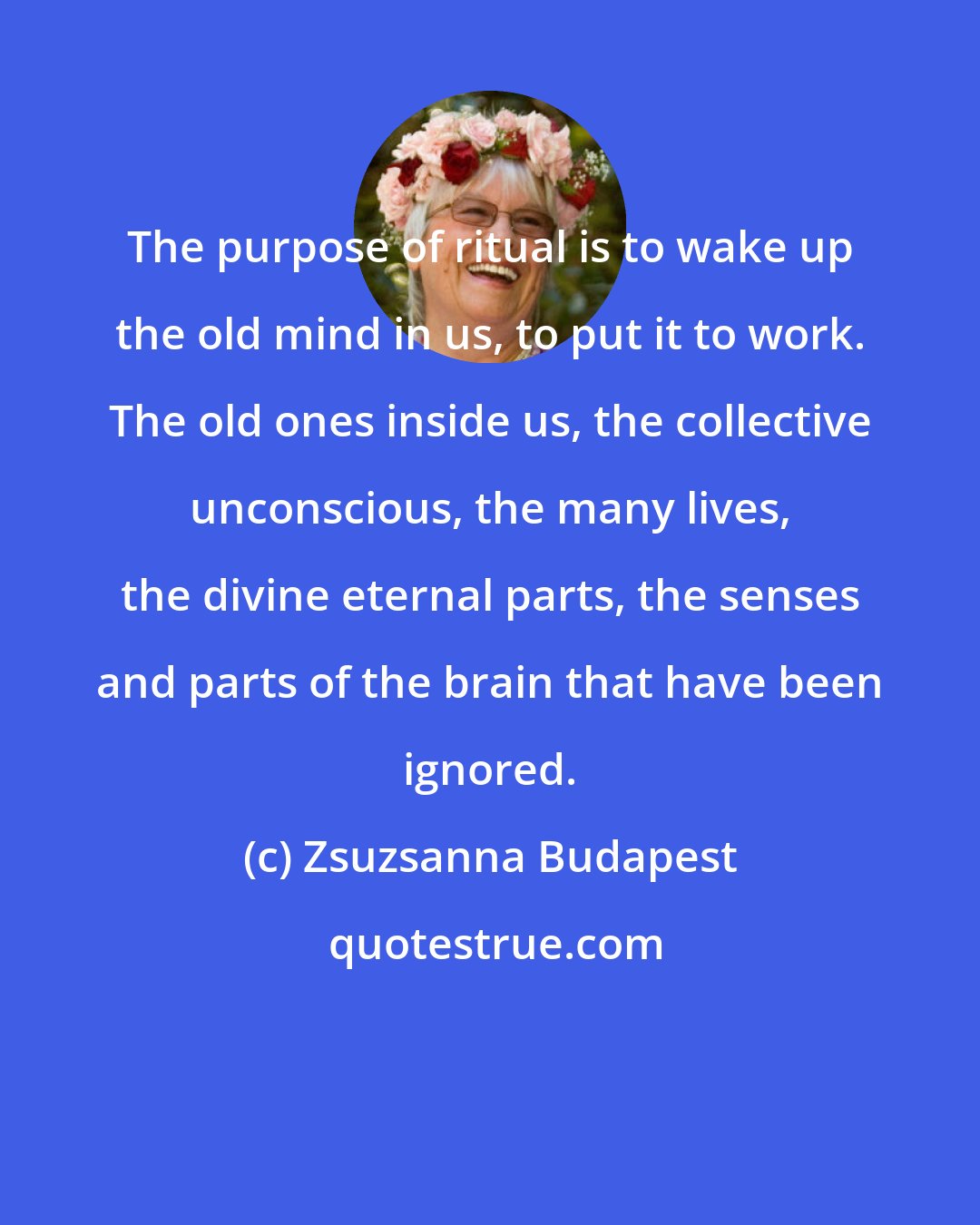 Zsuzsanna Budapest: The purpose of ritual is to wake up the old mind in us, to put it to work. The old ones inside us, the collective unconscious, the many lives, the divine eternal parts, the senses and parts of the brain that have been ignored.