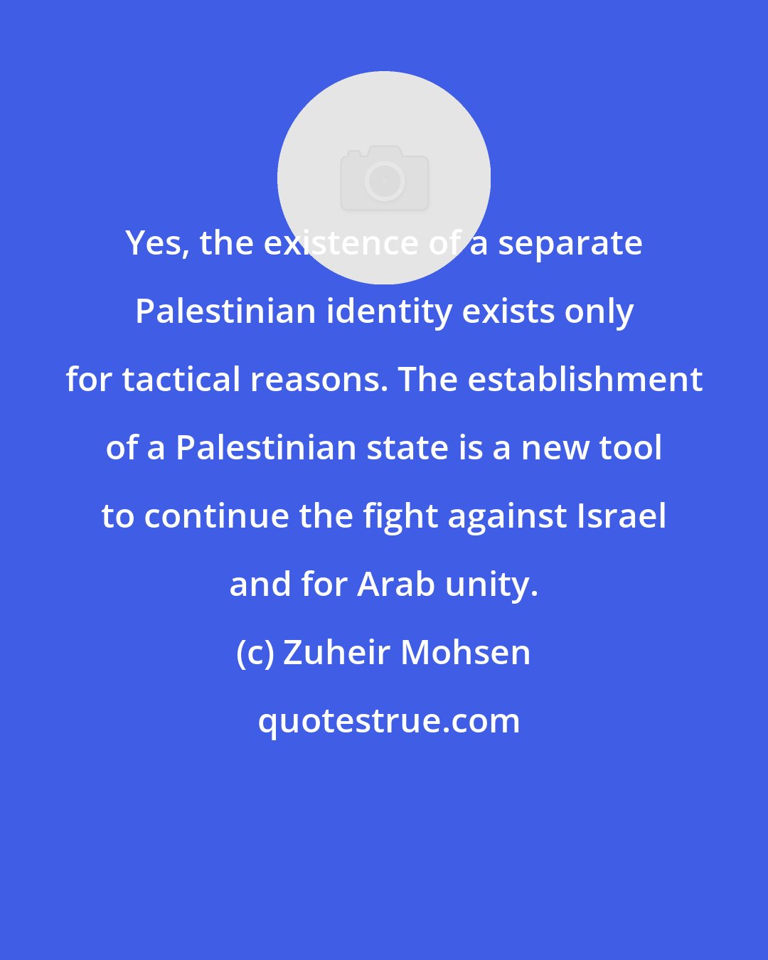 Zuheir Mohsen: Yes, the existence of a separate Palestinian identity exists only for tactical reasons. The establishment of a Palestinian state is a new tool to continue the fight against Israel and for Arab unity.