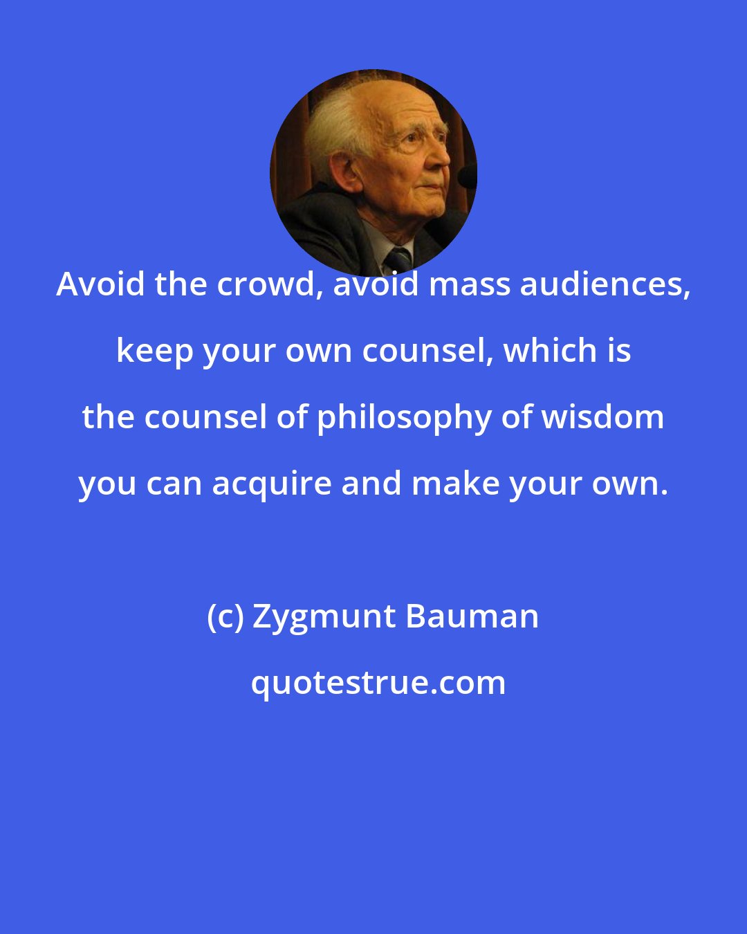 Zygmunt Bauman: Avoid the crowd, avoid mass audiences, keep your own counsel, which is the counsel of philosophy of wisdom you can acquire and make your own.