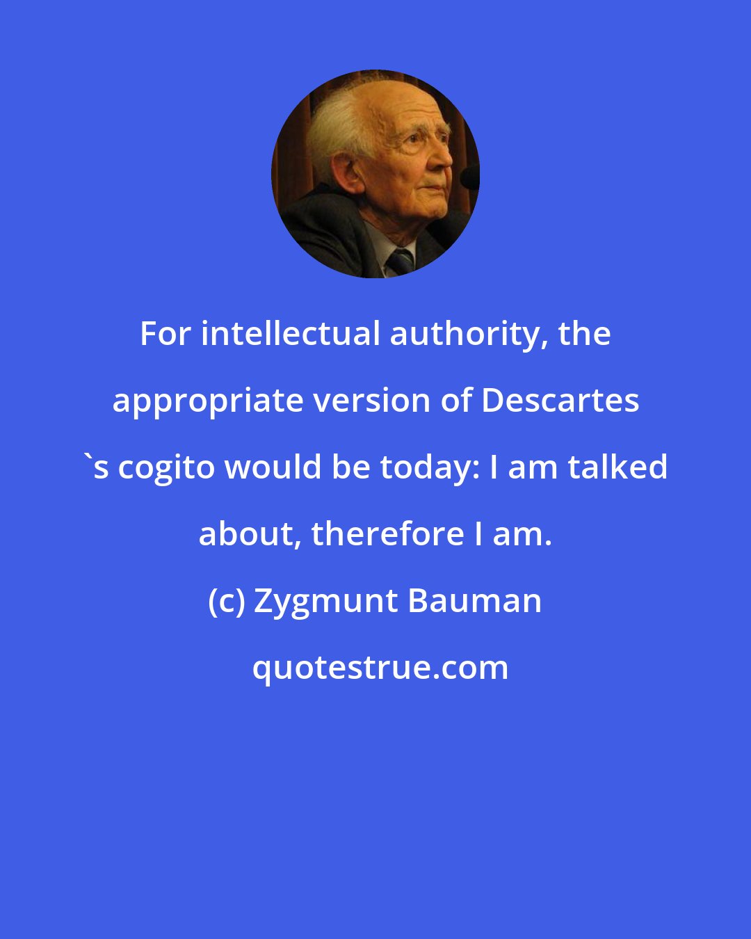 Zygmunt Bauman: For intellectual authority, the appropriate version of Descartes 's cogito would be today: I am talked about, therefore I am.