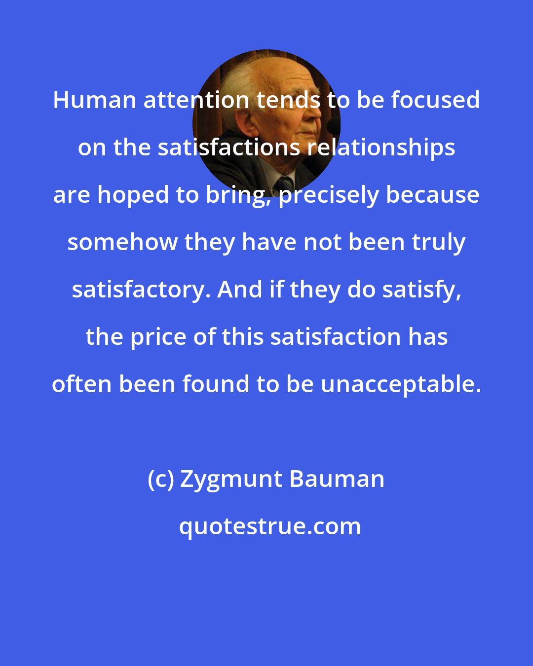 Zygmunt Bauman: Human attention tends to be focused on the satisfactions relationships are hoped to bring, precisely because somehow they have not been truly satisfactory. And if they do satisfy, the price of this satisfaction has often been found to be unacceptable.