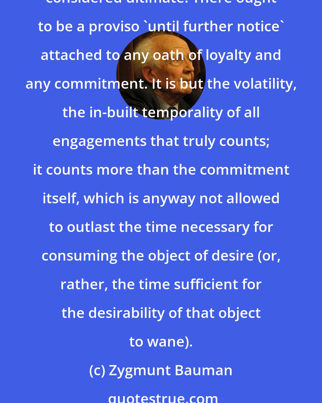 Zygmunt Bauman: Ideally, nothing should be embraced by a consumer firmly, nothing should command a commitment till death do us part, no needs should be seen as fully satisfied, no desires considered ultimate. There ought to be a proviso 'until further notice' attached to any oath of loyalty and any commitment. It is but the volatility, the in-built temporality of all engagements that truly counts; it counts more than the commitment itself, which is anyway not allowed to outlast the time necessary for consuming the object of desire (or, rather, the time sufficient for the desirability of that object to wane).